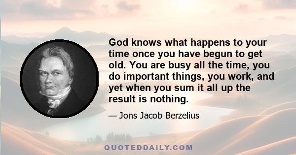 God knows what happens to your time once you have begun to get old. You are busy all the time, you do important things, you work, and yet when you sum it all up the result is nothing.