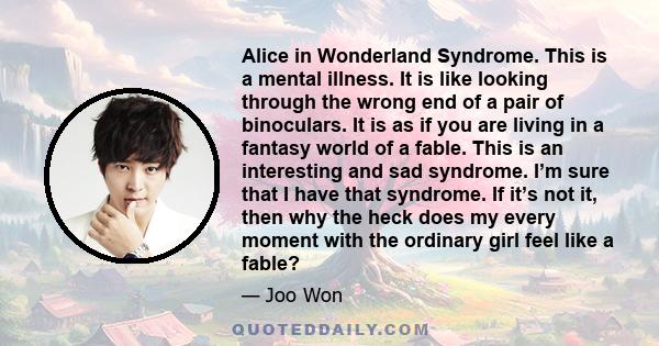 Alice in Wonderland Syndrome. This is a mental illness. It is like looking through the wrong end of a pair of binoculars. It is as if you are living in a fantasy world of a fable. This is an interesting and sad