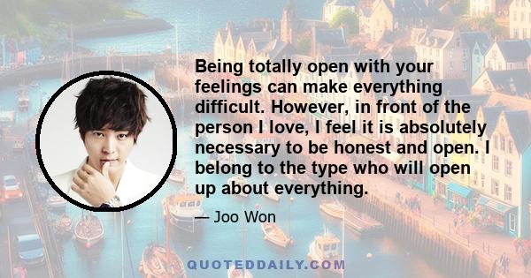 Being totally open with your feelings can make everything difficult. However, in front of the person I love, I feel it is absolutely necessary to be honest and open. I belong to the type who will open up about