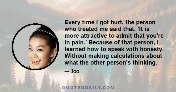 Every time I got hurt, the person who treated me said that. 'It is more attractive to admit that you're in pain.' Because of that person, I learned how to speak with honesty. Without making calculations about what the