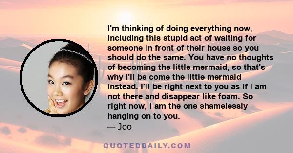 I'm thinking of doing everything now, including this stupid act of waiting for someone in front of their house so you should do the same. You have no thoughts of becoming the little mermaid, so that's why I'll be come