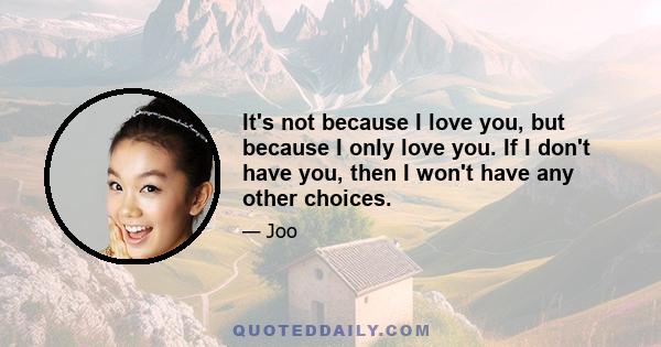 It's not because I love you, but because I only love you. If I don't have you, then I won't have any other choices.