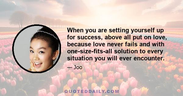 When you are setting yourself up for success, above all put on love, because love never fails and with one-size-fits-all solution to every situation you will ever encounter.