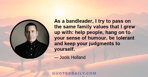 As a bandleader, I try to pass on the same family values that I grew up with: help people, hang on to your sense of humour, be tolerant and keep your judgments to yourself.