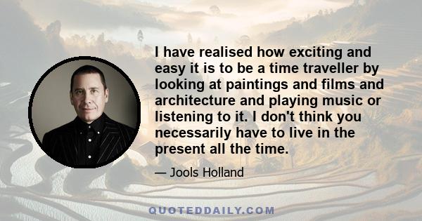 I have realised how exciting and easy it is to be a time traveller by looking at paintings and films and architecture and playing music or listening to it. I don't think you necessarily have to live in the present all