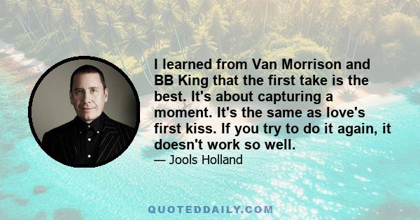 I learned from Van Morrison and BB King that the first take is the best. It's about capturing a moment. It's the same as love's first kiss. If you try to do it again, it doesn't work so well.