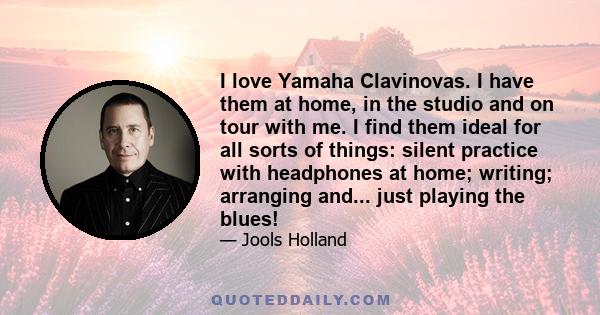 I love Yamaha Clavinovas. I have them at home, in the studio and on tour with me. I find them ideal for all sorts of things: silent practice with headphones at home; writing; arranging and... just playing the blues!