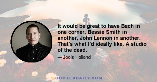 It would be great to have Bach in one corner, Bessie Smith in another, John Lennon in another. That's what I'd ideally like. A studio of the dead.