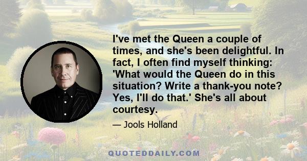 I've met the Queen a couple of times, and she's been delightful. In fact, I often find myself thinking: 'What would the Queen do in this situation? Write a thank-you note? Yes, I'll do that.' She's all about courtesy.