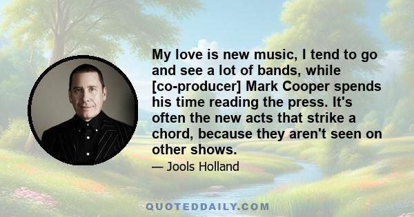 My love is new music, I tend to go and see a lot of bands, while [co-producer] Mark Cooper spends his time reading the press. It's often the new acts that strike a chord, because they aren't seen on other shows.