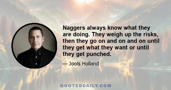 Naggers always know what they are doing. They weigh up the risks, then they go on and on and on until they get what they want or until they get punched.