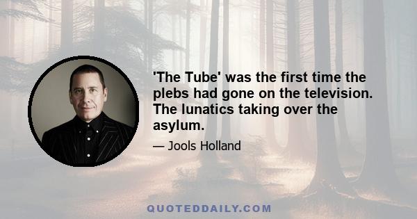 'The Tube' was the first time the plebs had gone on the television. The lunatics taking over the asylum.