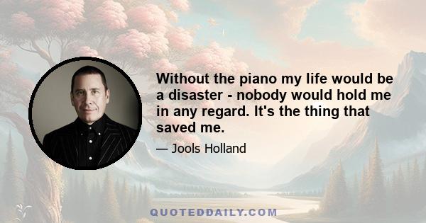 Without the piano my life would be a disaster - nobody would hold me in any regard. It's the thing that saved me.