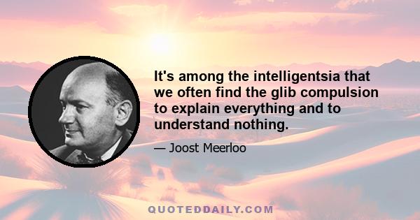 It's among the intelligentsia that we often find the glib compulsion to explain everything and to understand nothing.