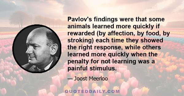 Pavlov's findings were that some animals learned more quickly if rewarded (by affection, by food, by stroking) each time they showed the right response, while others learned more quickly when the penalty for not