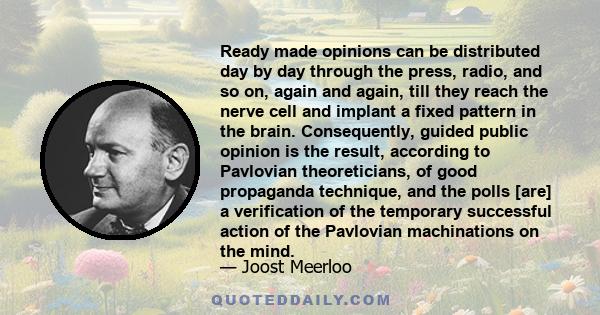 Ready made opinions can be distributed day by day through the press, radio, and so on, again and again, till they reach the nerve cell and implant a fixed pattern in the brain. Consequently, guided public opinion is the 