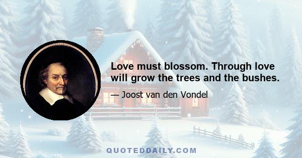 Love must blossom. Through love will grow the trees and the bushes.