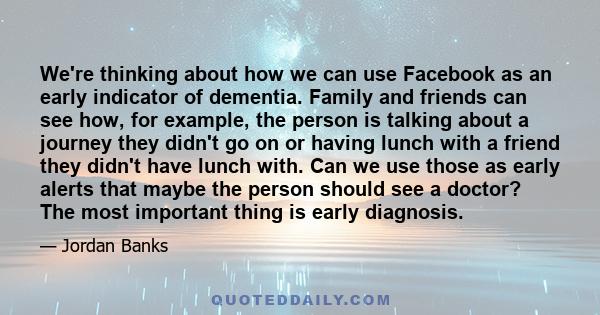 We're thinking about how we can use Facebook as an early indicator of dementia. Family and friends can see how, for example, the person is talking about a journey they didn't go on or having lunch with a friend they