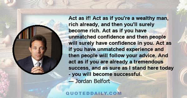 Act as if! Act as if you're a wealthy man, rich already, and then you'll surely become rich. Act as if you have unmatched confidence and then people will surely have confidence in you. Act as if you have unmatched