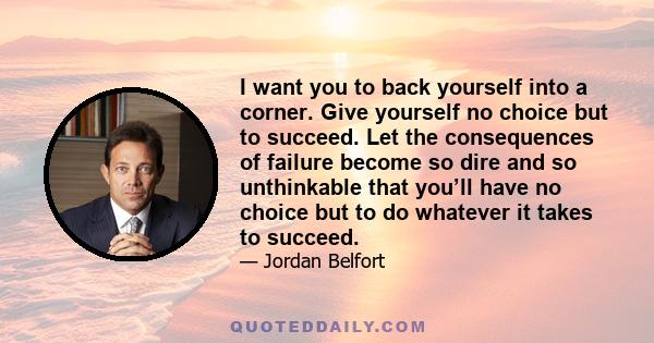 I want you to back yourself into a corner. Give yourself no choice but to succeed. Let the consequences of failure become so dire and so unthinkable that you’ll have no choice but to do whatever it takes to succeed.