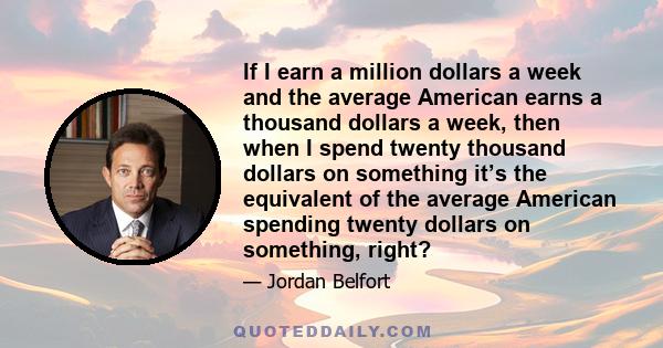 If I earn a million dollars a week and the average American earns a thousand dollars a week, then when I spend twenty thousand dollars on something it’s the equivalent of the average American spending twenty dollars on