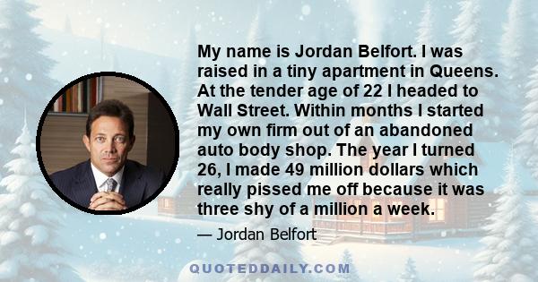 My name is Jordan Belfort. I was raised in a tiny apartment in Queens. At the tender age of 22 I headed to Wall Street. Within months I started my own firm out of an abandoned auto body shop. The year I turned 26, I