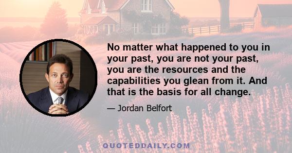 No matter what happened to you in your past, you are not your past, you are the resources and the capabilities you glean from it. And that is the basis for all change.