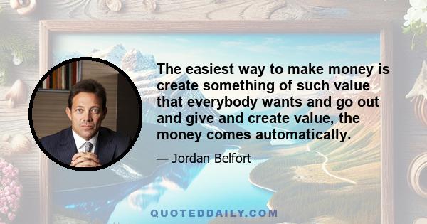 The easiest way to make money is create something of such value that everybody wants and go out and give and create value, the money comes automatically.