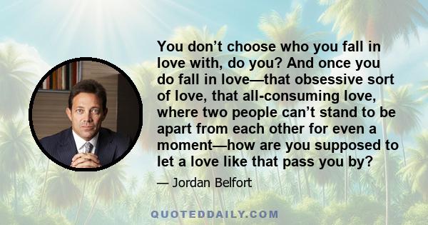 You don’t choose who you fall in love with, do you? And once you do fall in love—that obsessive sort of love, that all-consuming love, where two people can’t stand to be apart from each other for even a moment—how are