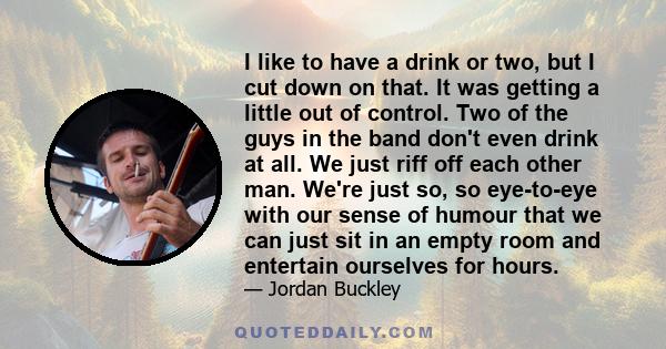 I like to have a drink or two, but I cut down on that. It was getting a little out of control. Two of the guys in the band don't even drink at all. We just riff off each other man. We're just so, so eye-to-eye with our