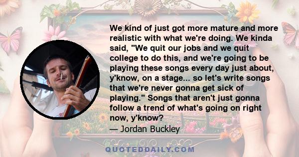 We kind of just got more mature and more realistic with what we're doing. We kinda said, We quit our jobs and we quit college to do this, and we're going to be playing these songs every day just about, y'know, on a