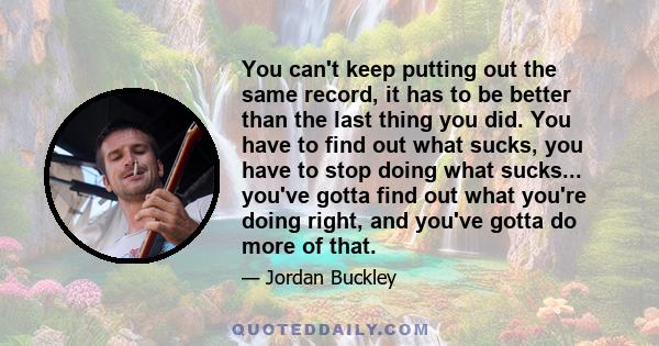 You can't keep putting out the same record, it has to be better than the last thing you did. You have to find out what sucks, you have to stop doing what sucks... you've gotta find out what you're doing right, and