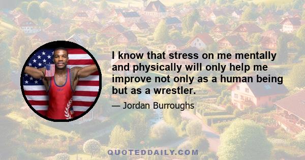 I know that stress on me mentally and physically will only help me improve not only as a human being but as a wrestler.