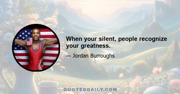 When your silent, people recognize your greatness.