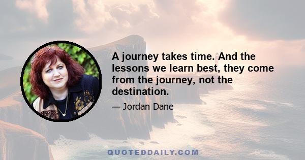 A journey takes time. And the lessons we learn best, they come from the journey, not the destination.