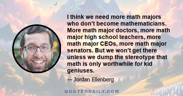 I think we need more math majors who don't become mathematicians. More math major doctors, more math major high school teachers, more math major CEOs, more math major senators. But we won't get there unless we dump the