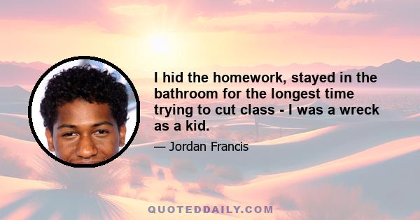 I hid the homework, stayed in the bathroom for the longest time trying to cut class - I was a wreck as a kid.