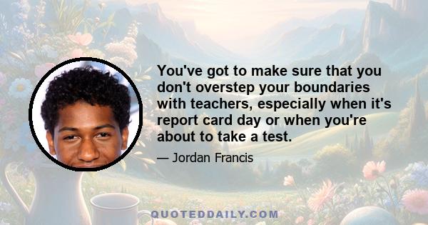 You've got to make sure that you don't overstep your boundaries with teachers, especially when it's report card day or when you're about to take a test.