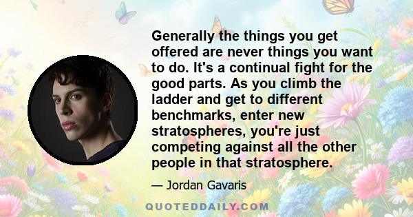 Generally the things you get offered are never things you want to do. It's a continual fight for the good parts. As you climb the ladder and get to different benchmarks, enter new stratospheres, you're just competing