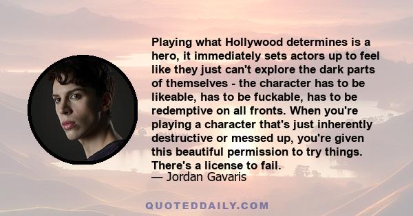 Playing what Hollywood determines is a hero, it immediately sets actors up to feel like they just can't explore the dark parts of themselves - the character has to be likeable, has to be fuckable, has to be redemptive