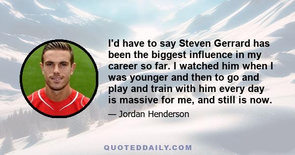 I'd have to say Steven Gerrard has been the biggest influence in my career so far. I watched him when I was younger and then to go and play and train with him every day is massive for me, and still is now.