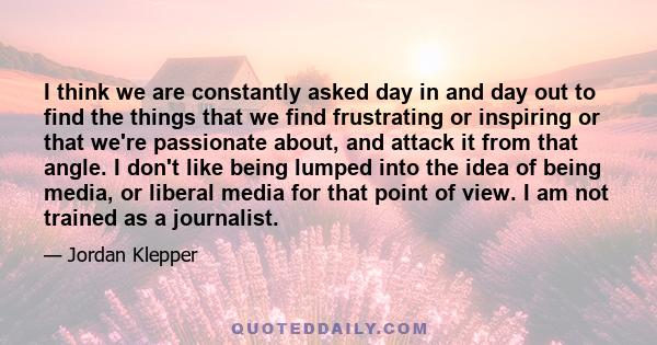 I think we are constantly asked day in and day out to find the things that we find frustrating or inspiring or that we're passionate about, and attack it from that angle. I don't like being lumped into the idea of being 