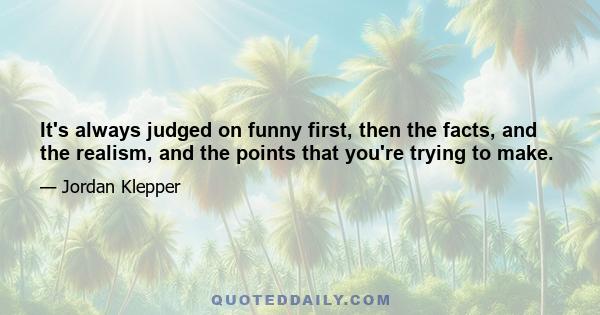 It's always judged on funny first, then the facts, and the realism, and the points that you're trying to make.