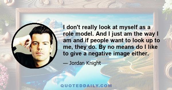 I don't really look at myself as a role model. And I just am the way I am and if people want to look up to me, they do. By no means do I like to give a negative image either.