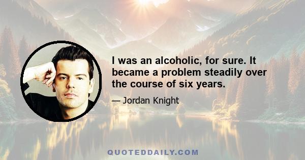 I was an alcoholic, for sure. It became a problem steadily over the course of six years.