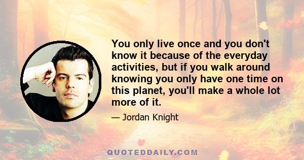 You only live once and you don't know it because of the everyday activities, but if you walk around knowing you only have one time on this planet, you'll make a whole lot more of it.