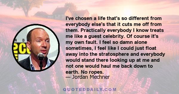 I've chosen a life that's so different from everybody else's that it cuts me off from them. Practically everybody I know treats me like a guest celebrity. Of course it's my own fault. I feel so damn alone sometimes, I