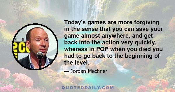 Today's games are more forgiving in the sense that you can save your game almost anywhere, and get back into the action very quickly, whereas in POP when you died you had to go back to the beginning of the level.