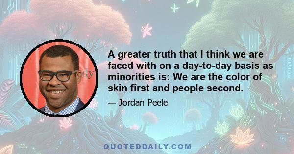 A greater truth that I think we are faced with on a day-to-day basis as minorities is: We are the color of skin first and people second.