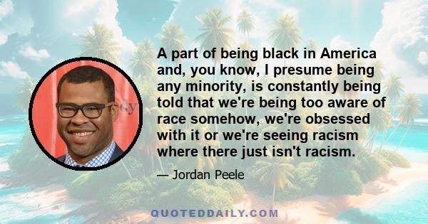 A part of being black in America and, you know, I presume being any minority, is constantly being told that we're being too aware of race somehow, we're obsessed with it or we're seeing racism where there just isn't